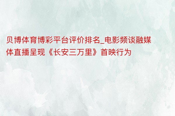 贝博体育博彩平台评价排名_电影频谈融媒体直播呈现《长安三万里》首映行为