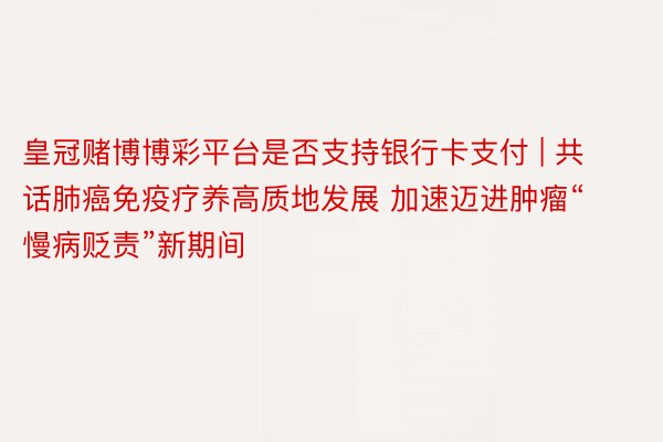 皇冠赌博博彩平台是否支持银行卡支付 | 共话肺癌免疫疗养高质地发展 加速迈进肿瘤“慢病贬责”新期间