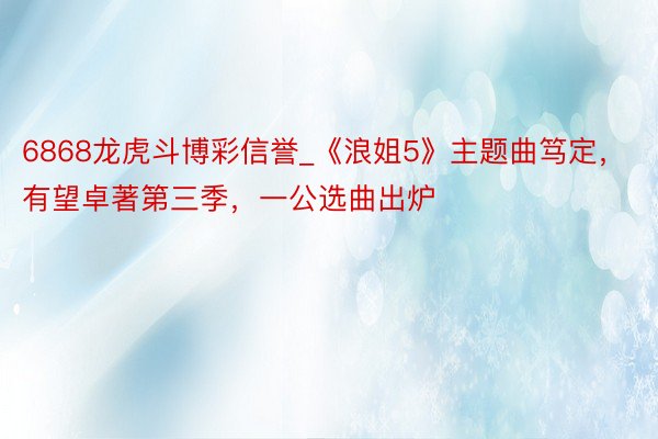 6868龙虎斗博彩信誉_《浪姐5》主题曲笃定，有望卓著第三季，一公选曲出炉