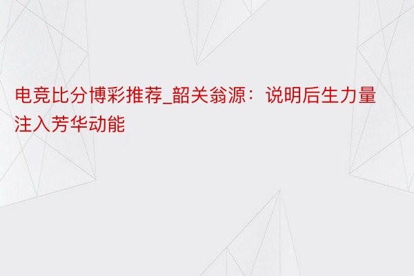 电竞比分博彩推荐_韶关翁源：说明后生力量 注入芳华动能