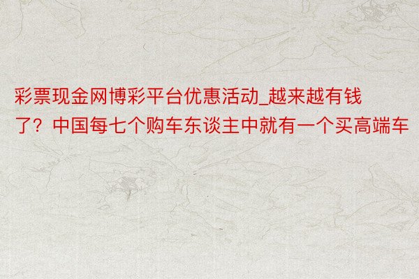 彩票现金网博彩平台优惠活动_越来越有钱了？中国每七个购车东谈主中就有一个买高端车
