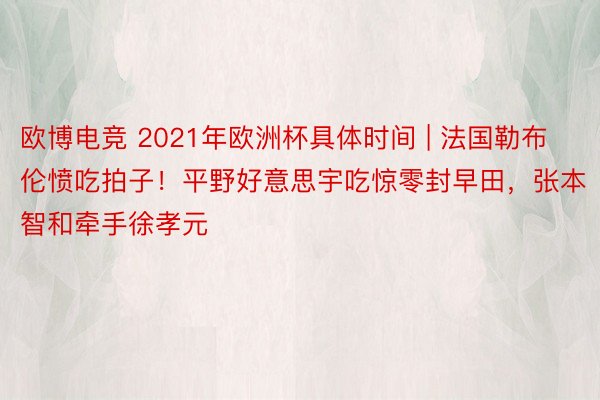 欧博电竞 2021年欧洲杯具体时间 | 法国勒布伦愤吃拍子！平野好意思宇吃惊零封早田，张本智和牵手徐孝元