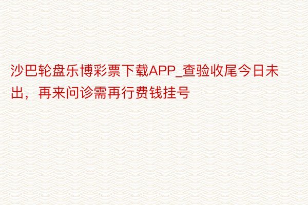 沙巴轮盘乐博彩票下载APP_查验收尾今日未出，再来问诊需再行费钱挂号