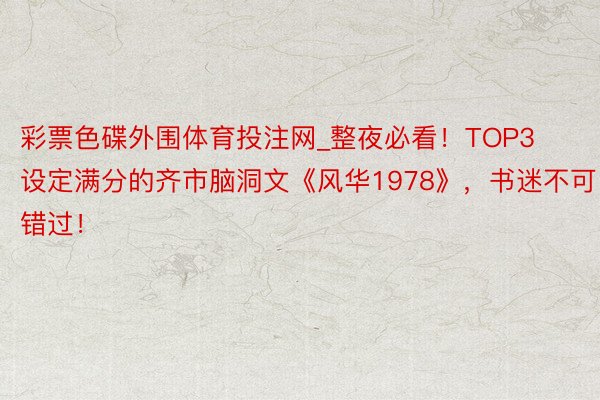 彩票色碟外围体育投注网_整夜必看！TOP3设定满分的齐市脑洞文《风华1978》，书迷不可错过！