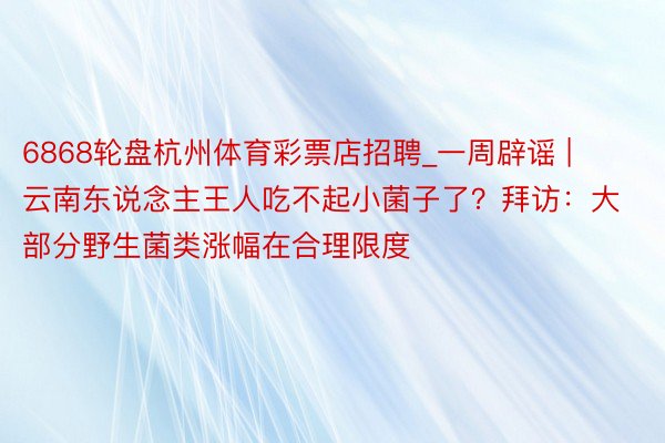 6868轮盘杭州体育彩票店招聘_一周辟谣 |  云南东说念主王人吃不起小菌子了？拜访：大部分野生菌类涨幅在合理限度