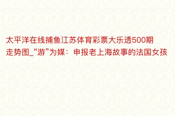 太平洋在线捕鱼江苏体育彩票大乐透500期走势图_“游”为媒：申报老上海故事的法国女孩