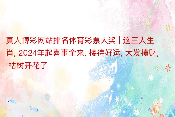 真人博彩网站排名体育彩票大奖 | 这三大生 肖, 2024年起喜事全来, 接待好运, 大发横财, 枯树开花了