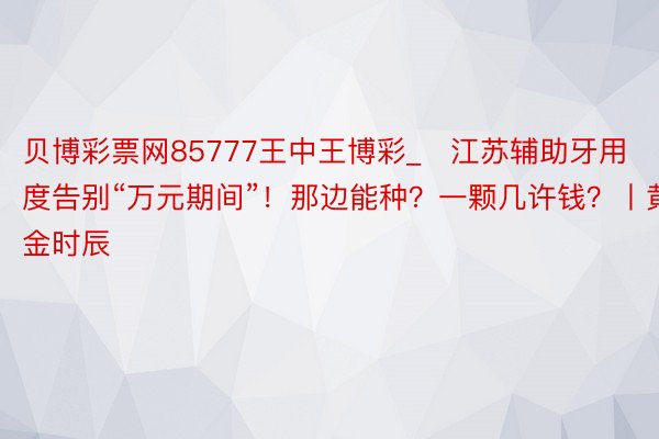 贝博彩票网85777王中王博彩_​江苏辅助牙用度告别“万元期间”！那边能种？一颗几许钱？丨黄金时辰
