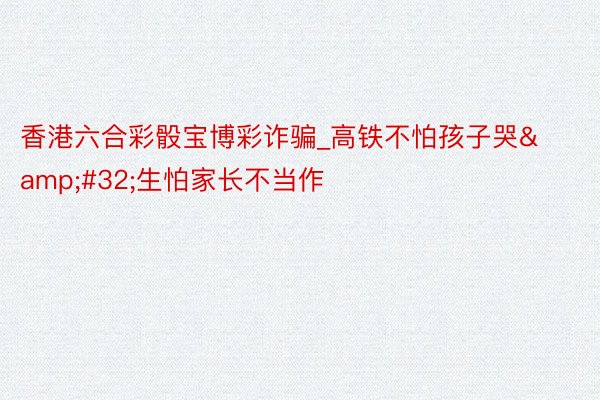 香港六合彩骰宝博彩诈骗_高铁不怕孩子哭&#32;生怕家长不当作