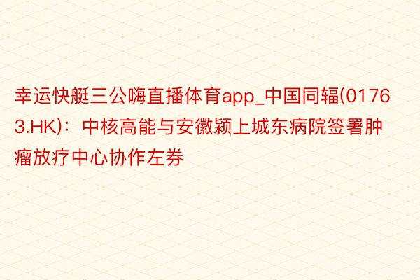 幸运快艇三公嗨直播体育app_中国同辐(01763.HK)：中核高能与安徽颍上城东病院签署肿瘤放疗中心协作左券