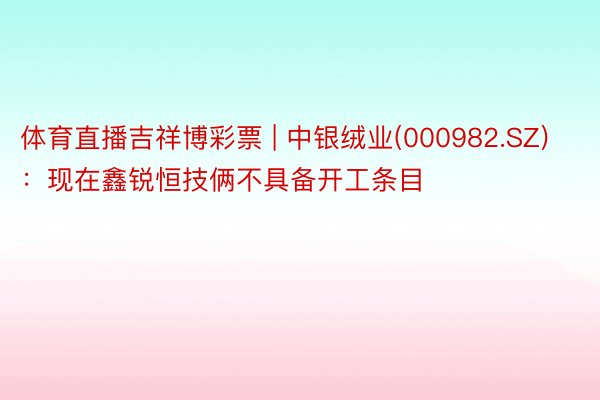 体育直播吉祥博彩票 | 中银绒业(000982.SZ):现在鑫锐恒技俩不具备开工条目