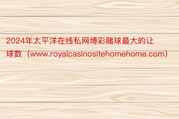 2024年太平洋在线私网博彩赌球最大的让球数（www.royalcasinositehomehome.com）