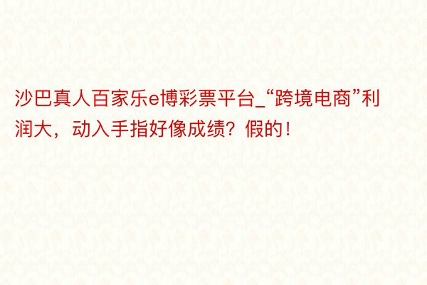沙巴真人百家乐e博彩票平台_“跨境电商”利润大，动入手指好像成绩？假的！