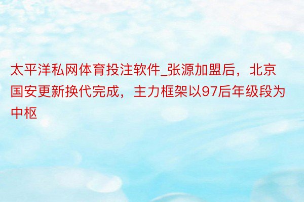 太平洋私网体育投注软件_张源加盟后，北京国安更新换代完成，主力框架以97后年级段为中枢