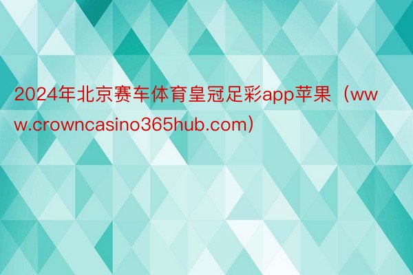 2024年北京赛车体育皇冠足彩app苹果（www.crowncasino365hub.com）