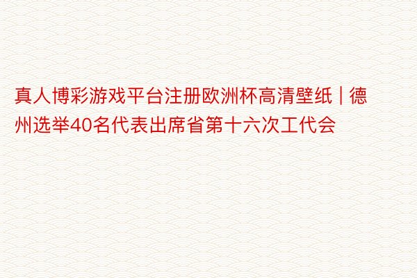 真人博彩游戏平台注册欧洲杯高清壁纸 | 德州选举40名代表出席省第十六次工代会