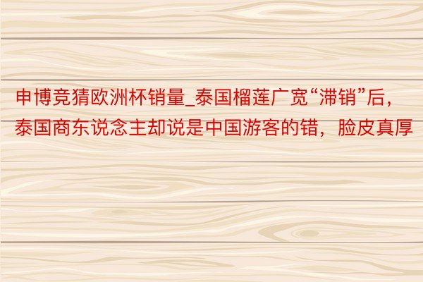 申博竞猜欧洲杯销量_泰国榴莲广宽“滞销”后，泰国商东说念主却说是中国游客的错，脸皮真厚