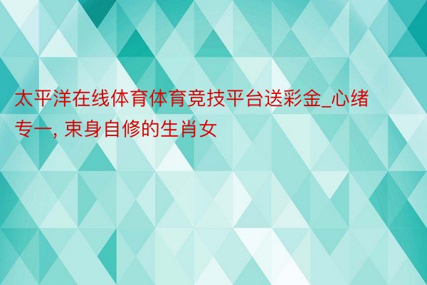 太平洋在线体育体育竞技平台送彩金_心绪专一， 束身自修的生肖女