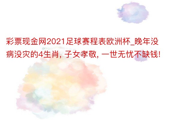 彩票现金网2021足球赛程表欧洲杯_晚年没病没灾的4生肖, 子女孝敬, 一世无忧不缺钱!