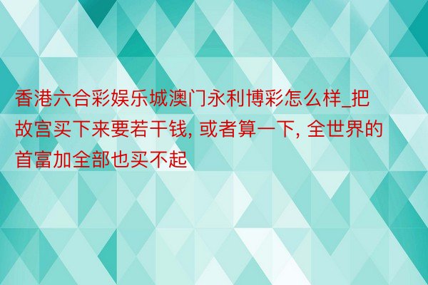 香港六合彩娱乐城澳门永利博彩怎么样_把故宫买下来要若干钱, 或者算一下, 全世界的首富加全部也买不起