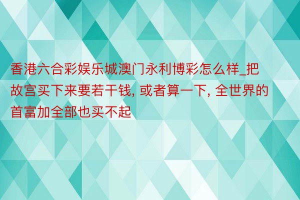 香港六合彩娱乐城澳门永利博彩怎么样_把故宫买下来要若干钱， 或者算一下， 全世界的首富加全部也买不起