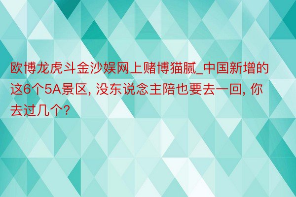 欧博龙虎斗金沙娱网上赌博猫腻_中国新增的这6个5A景区, 没东说念主陪也要去一回, 你去过几个?