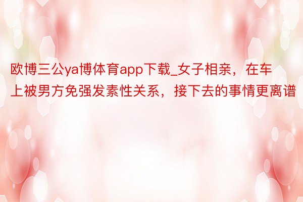 欧博三公ya博体育app下载_女子相亲，在车上被男方免强发素性关系，接下去的事情更离谱