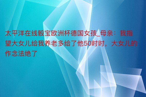 太平洋在线骰宝欧洲杯德国女孩_母亲：我指望大女儿给我养老多给了他50时时，大女儿的作念法绝了