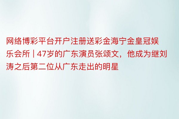 网络博彩平台开户注册送彩金海宁金皇冠娱乐会所 | 47岁的广东演员张颂文，他成为继刘涛之后第二位从广东走出的明星