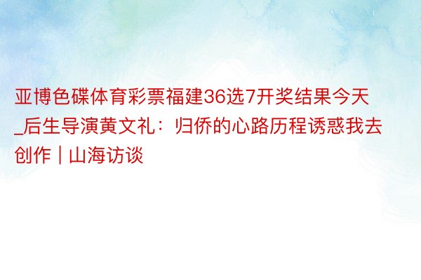 亚博色碟体育彩票福建36选7开奖结果今天_后生导演黄文礼：归侨的心路历程诱惑我去创作 | 山海访谈