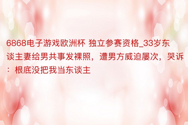 6868电子游戏欧洲杯 独立参赛资格_33岁东谈主妻给男共事发裸照，遭男方威迫屡次，哭诉：根底没把我当东谈主