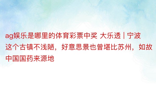 ag娱乐是哪里的体育彩票中奖 大乐透 | 宁波这个古镇不浅陋，好意思景也曾堪比苏州，如故中国国药来源地