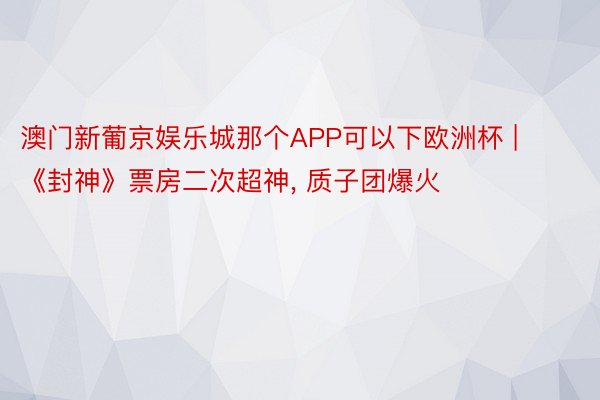 澳门新葡京娱乐城那个APP可以下欧洲杯 | 《封神》票房二次超神, 质子团爆火