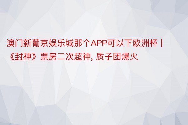 澳门新葡京娱乐城那个APP可以下欧洲杯 | 《封神》票房二次超神， 质子团爆火