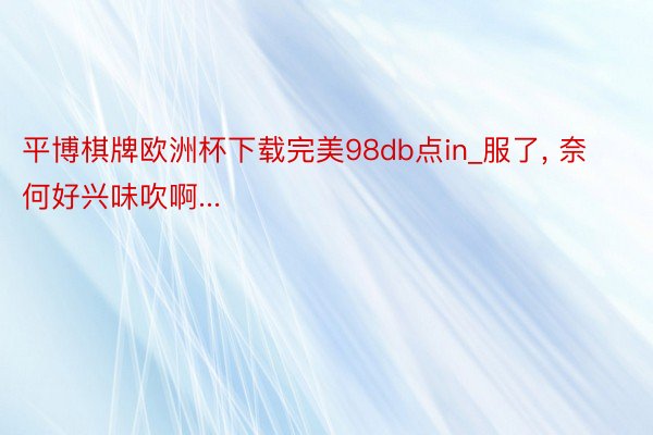 平博棋牌欧洲杯下载完美98db点in_服了, 奈何好兴味吹啊...