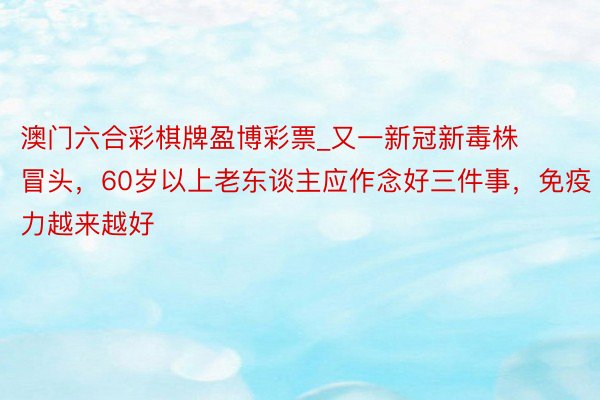 澳门六合彩棋牌盈博彩票_又一新冠新毒株冒头，60岁以上老东谈主应作念好三件事，免疫力越来越好