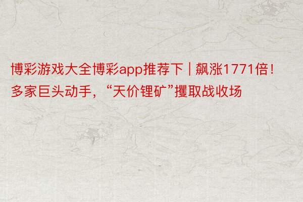 博彩游戏大全博彩app推荐下 | 飙涨1771倍！多家巨头动手，“天价锂矿”攫取战收场