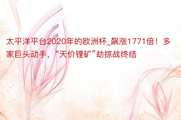 太平洋平台2020年的欧洲杯_飙涨1771倍！多家巨头动手，“天价锂矿”劫掠战终结