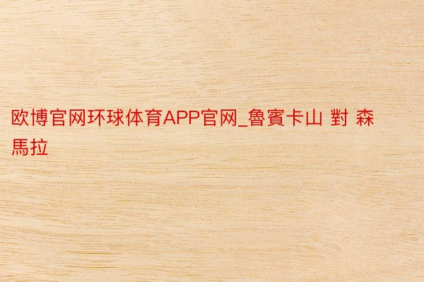 欧博官网环球体育APP官网_魯賓卡山 對 森馬拉