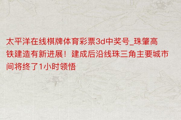 太平洋在线棋牌体育彩票3d中奖号_珠肇高铁建造有新进展！建成后沿线珠三角主要城市间将终了1小时领悟