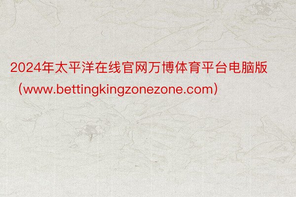 2024年太平洋在线官网万博体育平台电脑版（www.bettingkingzonezone.com）