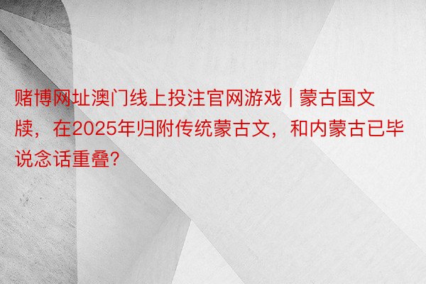 赌博网址澳门线上投注官网游戏 | 蒙古国文牍，在2025年归附传统蒙古文，和内蒙古已毕说念话重叠？
