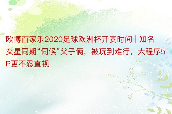 欧博百家乐2020足球欧洲杯开赛时间 | 知名女星同期“伺候”父子俩，被玩到难行，大程序5P更不忍直视