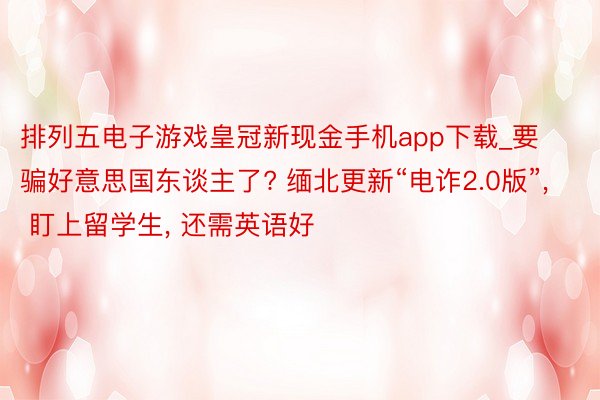 排列五电子游戏皇冠新现金手机app下载_要骗好意思国东谈主了? 缅北更新“电诈2.0版”, 盯上留学生, 还需英语好