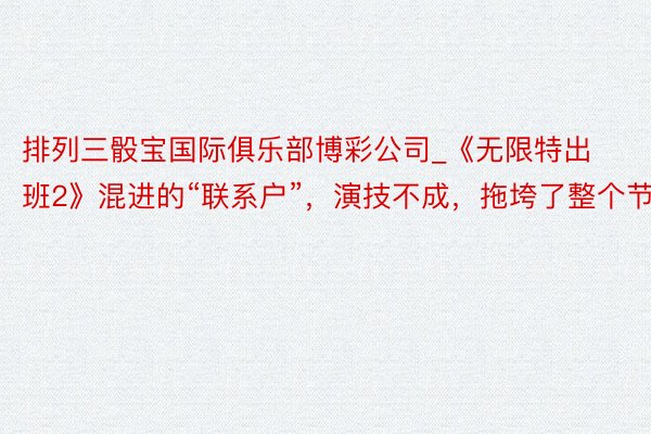 排列三骰宝国际俱乐部博彩公司_《无限特出班2》混进的“联系户”，演技不成，拖垮了整个节目