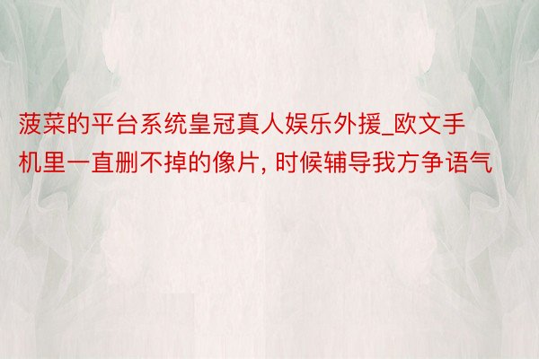 菠菜的平台系统皇冠真人娱乐外援_欧文手机里一直删不掉的像片, 时候辅导我方争语气
