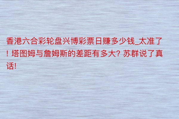 香港六合彩轮盘兴博彩票日赚多少钱_太准了! 塔图姆与詹姆斯的差距有多大? 苏群说了真话!