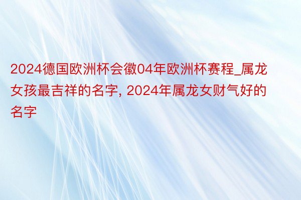 2024德国欧洲杯会徽04年欧洲杯赛程_属龙女孩最吉祥的名字, 2024年属龙女财气好的名字