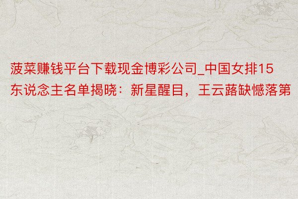 菠菜赚钱平台下载现金博彩公司_中国女排15东说念主名单揭晓：新星醒目，王云蕗缺憾落第