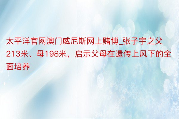 太平洋官网澳门威尼斯网上赌博_张子宇之父213米、母198米，启示父母在遗传上风下的全面培养